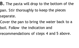 B. The pasta will drop to the bottom of the pan. Stir thoroughly to keep the pieces separate.
Cover the pan to bring the water back to a boil. Follow  the indication and recommendations of steps 4 and 5 above.
